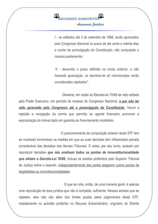 ADVOGADO SUBSCRITOR
Assessoria Jurídica
I - se editados até 2 de setembro de 1988, serão apreciados
pelo Congresso Nacional no prazo de até cento e oitenta dias
a contar da promulgação da Constituição, não computado o
recesso parlamentar;
“II - decorrido o prazo definido no inciso anterior, e não
havendo apreciação, os decretos-lei alí mencionados serão
considerados rejeitados”.
Destarte, em razão do Decreto-lei 70/66 ter sido editado
pelo Poder Executivo, em período de recesso do Congresso Nacional, e por não ter
sido apreciado pelo Congresso até a promulgação da Constituição, houve a
rejeição e revogação da norma que permitia ao agente financeiro promover a
expropriação do imóvel dado em garantia ao financiamento imobiliário.
O posicionamento da composição anterior deste STF tem
se mostrado tormentoso na medida em que as suas decisões tem influenciado parcela
considerável das decisões dos demais Tribunais. E estes, por seu turno, acabam por
reproduzir decisões que não analisam todos os pontos de inconstitucionalidade
que afetam o Decreto-Lei 70/66, incluso os arestos proferidos pelo Superior Tribunal
de Justiça sobre o assunto, independentemente das partes alegarem outros pontos de
ilegalidades ou inconstitucionalidades.
O que se nota, então, de uma maneira geral, é apenas
uma reprodução de tese jurídica que não é completa, suficiente. Nesses arestos que se
repetem, eles não vão além dos limites postos pelos julgamentos deste STF,
notadamente no acórdão proferido no Recurso Extraordinário, originário do Distrito
 