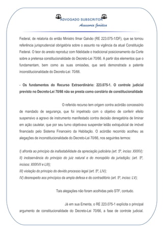 ADVOGADO SUBSCRITOR
Assessoria Jurídica
Federal, de relatoria do então Ministro Ilmar Galvão (RE 223.075-1/DF), que se tornou
referência jurisprudencial obrigatória sobre o assunto na vigência da atual Constituição
Federal. O teor do aresto reproduz com fidelidade o tradicional posicionamento da Corte
sobre a pretensa constitucionalidade do Decreto-Lei 70/66. A partir dos elementos que o
fundamentam, bem como as suas omissões, que será demonstrada a patente
inconstitucionalidade do Decreto-Lei: 70/66.
- Os fundamentos do Recurso Extraordinário: 223.075-1. O controle judicial
previsto no Decreto-Lei 70/66 não se presta como corolário de constitucionalidade
O referido recurso tem origem contra acórdão concessório
de mandado de segurança, que foi impetrado com o objetivo de conferir efeito
suspensivo a agravo de instrumento manifestado contra decisão denegatória de liminar
em ação cautelar, que por seu turno objetivava suspender leilão extrajudicial de imóvel
financiado pelo Sistema Financeiro da Habitação. O acórdão recorrido acolheu as
alegações de inconstitucionalidade do Decreto-Lei 70/66, nos seguintes termos:
I) afronta ao princípio da inafastabilidade da apreciação judiciária (art. 5º, inciso: XXXV);
II) inobservância do principio do juiz natural e do monopólio da jurisdição; (art. 5º,
incisos: XXXVII e LIII);
III) violação do principio do devido processo legal (art. 5º, LIV);
IV) desrespeito aos princípios da ampla defesa e do contraditório (art. 5º, inciso: LV);
Tais alegações não foram acolhidas pelo STF, contudo.
Já em sua Ementa, o RE 223.075-1 explícita o principal
argumento de constitucionalidade do Decreto-Lei 70/66, a fase de controle judicial.
 