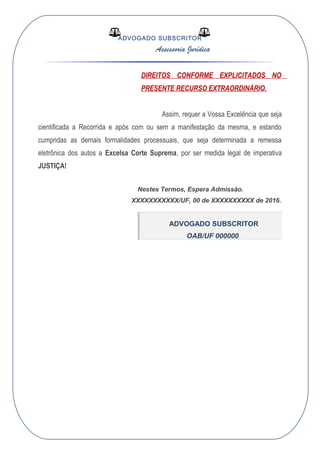 ADVOGADO SUBSCRITOR
Assessoria Jurídica
DIREITOS CONFORME EXPLICITADOS NO
PRESENTE RECURSO EXTRAORDINÁRIO.
Assim, requer a Vossa Excelência que seja
cientificada a Recorrida e após com ou sem a manifestação da mesma, e estando
cumpridas as demais formalidades processuais, que seja determinada a remessa
eletrônica dos autos a Excelsa Corte Suprema, por ser medida legal de imperativa
JUSTIÇA!
Nestes Termos, Espera Admissão.
XXXXXXXXXXX/UF, 00 de XXXXXXXXXX de 2016.
ADVOGADO SUBSCRITOR
OAB/UF 000000
 