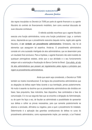 ADVOGADO SUBSCRITOR
Assessoria Jurídica
das regras insculpidas no Decreto-Lei 70/66 por parte do agente financeiro e ou agente
fiduciário do contrato de financiamento imobiliário, bem como eventual discussão de
suas cláusulas contratuais.
O referido acórdão reconhece que o agente fiduciário
executa uma função administrativa, nunca uma função jurisdicional. Logo, a contrario
sensu, depreende-se que o procedimento executivo daquela norma, regido pelo agente
fiduciário, é em verdade um procedimento administrativo. Entretanto, não há ali
elementos que assegurem tal assertiva. Anote-se. O procedimento administrativo
consiste em uma sucessão interligada de atos administrativos, que se desenrolam para
um resultado final conclusivo. Para a hipótese, o agente financeiro não está investido de
quaisquer prerrogativas estatais, ainda que a sua atividade e o seu funcionamento
estejam sob a autorização e fiscalização do Banco Central do Brasil. Com efeito, ali não
há atos administrativos que possam ser regulamentos pelas regras e princípios que
regem os procedimentos administrativos.
Ainda que assim seja considerado, o Decreto-Lei 70/66
também se mostra inconstitucional. É da lógica dos procedimentos administrativos que
as alegações da defesa sejam feitas durante a sua tramitação, jamais posteriormente.
Há muito é assente na doutrina que os procedimentos administrativos são divididos em
fases: fase propulsória, fase instrutória, fase dispositiva, fase controladora e fase de
comunicação. E é na sua segunda fase que se encontra a obrigação da Administração,
ou de quem lhe faça a vez, de facultar ao administrado a possibilidade de apresentar
sua defesa e colher as provas necessárias, para que somente posteriormente se
alcance a conclusão, afirmativa ou negativa, para a qual o procedimento foi instalado.
Determinante é a aplicação das garantias constitucionais de defesa no curso do
procedimento administrativo, como expressamente impõe, por exemplo, a Lei Federal:
 