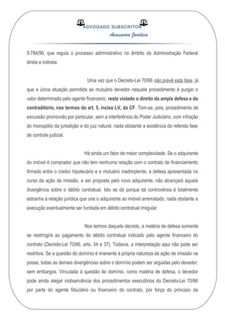 ADVOGADO SUBSCRITOR
Assessoria Jurídica
9.784/99, que regula o processo administrativo no âmbito da Administração Federal
direta e indireta.
Uma vez que o Decreto-Lei 70/66 não prevê esta fase, já
que a única atuação permitida ao mutuário devedor naquele procedimento é purgar o
valor determinado pelo agente financeiro, resta violado o direito da ampla defesa e do
contraditório, nos termos do art. 5, inciso LV, da CF. Tem-se, pois, procedimento de
excussão promovido por particular, sem a interferência do Poder Judiciário, com infração
do monopólio da jurisdição e do juiz natural, nada obstante a existência da referida fase
de controle judicial.
Há ainda um fator de maior complexidade. Se o adquirente
do imóvel é comprador que não tem nenhuma relação com o contrato de financiamento
firmado entre o credor hipotecário e o mutuário inadimplente, a defesa apresentada no
curso da ação de imissão, a ser proposta pelo novo adquirente, não alcançará aquela
divergência sobre o débito contratual. Isto se dá porque tal controvérsia é totalmente
estranha à relação jurídica que une o adquirente ao imóvel arrematado, nada obstante a
execução eventualmente ser fundada em débito contratual irregular.
Nos termos daquele decreto, a matéria de defesa somente
se restringirá ao pagamento do débito contratual indicado pelo agente financeiro do
contrato (Decreto-Lei 70/66, arts. 34 e 37). Todavia, a interpretação aqui não pode ser
restritiva. Se a questão do domínio é imanente à própria natureza da ação de imissão na
posse, todas as demais divergências sobre o domínio podem ser arguidas pelo devedor,
sem embargos. Vinculada à questão do domínio, como matéria de defesa, o devedor
pode ainda alegar inobservância dos procedimentos executórios do Decreto-Lei 70/66
por parte do agente fiduciário ou financeiro do contrato, por força do princípio da
 