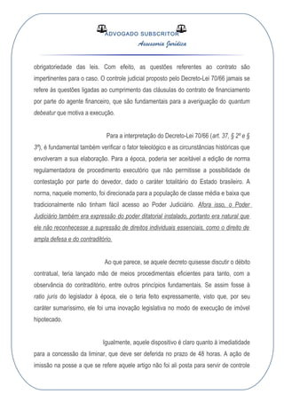 ADVOGADO SUBSCRITOR
Assessoria Jurídica
obrigatoriedade das leis. Com efeito, as questões referentes ao contrato são
impertinentes para o caso. O controle judicial proposto pelo Decreto-Lei 70/66 jamais se
refere às questões ligadas ao cumprimento das cláusulas do contrato de financiamento
por parte do agente financeiro, que são fundamentais para a averiguação do quantum
debeatur que motiva a execução.
Para a interpretação do Decreto-Lei 70/66 (art. 37, § 2º e §
3º), é fundamental também verificar o fator teleológico e as circunstâncias históricas que
envolveram a sua elaboração. Para a época, poderia ser aceitável a edição de norma
regulamentadora de procedimento executório que não permitisse a possibilidade de
contestação por parte do devedor, dado o caráter totalitário do Estado brasileiro. A
norma, naquele momento, foi direcionada para a população de classe média e baixa que
tradicionalmente não tinham fácil acesso ao Poder Judiciário. Afora isso, o Poder
Judiciário também era expressão do poder ditatorial instalado, portanto era natural que
ele não reconhecesse a supressão de direitos individuais essenciais, como o direito de
ampla defesa e do contraditório.
Ao que parece, se aquele decreto quisesse discutir o débito
contratual, teria lançado mão de meios procedimentais eficientes para tanto, com a
observância do contraditório, entre outros princípios fundamentais. Se assim fosse à
ratio juris do legislador à época, ele o teria feito expressamente, visto que, por seu
caráter sumaríssimo, ele foi uma inovação legislativa no modo de execução de imóvel
hipotecado.
Igualmente, aquele dispositivo é claro quanto à imediatidade
para a concessão da liminar, que deve ser deferida no prazo de 48 horas. A ação de
imissão na posse a que se refere aquele artigo não foi ali posta para servir de controle
 
