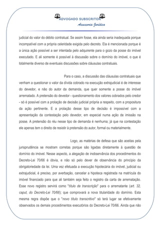 ADVOGADO SUBSCRITOR
Assessoria Jurídica
judicial do valor do débito contratual. Se assim fosse, ela ainda seria inadequada porque
incompatível com a própria celeridade exigida pelo decreto. Ela é mencionada porque é
a única ação possível a ser intentada pelo adquirente para o gozo da posse do imóvel
executado. E ali somente é possível à discussão sobre o domínio do imóvel, o que é
totalmente diverso de eventuais discussões sobre cláusulas contratuais.
Para o caso, a discussão das cláusulas contratuais que
venham a questionar o valor da dívida cobrado na execução extrajudicial é de interesse
do devedor, e não do autor da demanda, que quer somente a posse do imóvel
arrematado. A pretensão do devedor - questionamento dos valores cobrados pelo credor
- só é possível com a prolação de decisão judicial própria a respeito, com a propositura
da ação pertinente. E a prolação desse tipo de decisão é impossível com a
apresentação da contestação pelo devedor, em especial numa ação de imissão na
posse. A pretensão do réu nesse tipo de demanda é nenhuma; já que na contestação
ele apenas tem o direito de resistir à pretensão do autor, formal ou materialmente.
Logo, as matérias de defesa que são aceitas pela
jurisprudência se mostram corretas porque são ligadas diretamente à questão de
domínio do imóvel. Nesse aspecto, a alegação de inobservância dos procedimentos do
Decreto-Lei 70/66 é óbvia, e não só pelo dever de observância do princípio da
obrigatoriedade da lei. Uma vez efetuada a execução hipotecária do imóvel, judicial ou
extrajudicial, é preciso, por averbação, cancelar a hipoteca registrada na matrícula do
imóvel financiado para que ali também seja feito o registro da carta de arrematação.
Esse novo registro servirá como "título de transcrição" para o arrematante (art. 32,
caput, do Decreto-Lei 70/66); que comprovará a nova titularidade do domínio. Esta
mesma regra dispõe que o "novo título transcritivo" só terá lugar se efetivamente
observados os demais procedimentos executórios do Decreto-Lei 70/66. Ainda que não
 