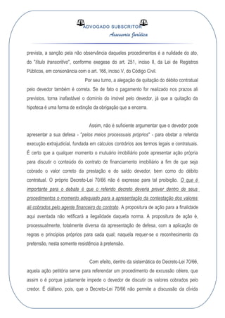 ADVOGADO SUBSCRITOR
Assessoria Jurídica
prevista, a sanção pela não observância daqueles procedimentos é a nulidade do ato,
do "título transcritivo", conforme exegese do art. 251, inciso II, da Lei de Registros
Públicos, em consonância com o art. 166, inciso V, do Código Civil.
Por seu turno, a alegação de quitação do débito contratual
pelo devedor também é correta. Se de fato o pagamento for realizado nos prazos ali
previstos, torna inafastável o domínio do imóvel pelo devedor, já que a quitação da
hipoteca é uma forma de extinção da obrigação que a encerra.
Assim, não é suficiente argumentar que o devedor pode
apresentar a sua defesa - "pelos meios processuais próprios" - para obstar a referida
execução extrajudicial, fundada em cálculos contrários aos termos legais e contratuais.
É certo que a qualquer momento o mutuário imobiliário pode apresentar ação própria
para discutir o conteúdo do contrato de financiamento imobiliário a fim de que seja
cobrado o valor correto da prestação e do saldo devedor, bem como do débito
contratual. O próprio Decreto-Lei 70/66 não é expresso para tal proibição. O que é
importante para o debate é que o referido decreto deveria prever dentro de seus
procedimentos o momento adequado para a apresentação da contestação dos valores
ali cobrados pelo agente financeiro do contrato. A propositura de ação para a finalidade
aqui aventada não retificará a ilegalidade daquela norma. A propositura de ação é,
processualmente, totalmente diversa da apresentação de defesa, com a aplicação de
regras e princípios próprios para cada qual; naquela requer-se o reconhecimento da
pretensão, nesta somente resistência à pretensão.
Com efeito, dentro da sistemática do Decreto-Lei 70/66,
aquela ação petitória serve para referendar um procedimento de excussão célere, que
assim o é porque justamente impede o devedor de discutir os valores cobrados pelo
credor. É diáfano, pois, que o Decreto-Lei 70/66 não permite a discussão da dívida
 