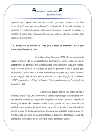 ADVOGADO SUBSCRITOR
Assessoria Jurídica
apontada pelo agente financeiro do contrato, quer seja durante a sua fase
"administrativa", quer seja na sua fase de "controle judicial". A discussão da dívida, a
posteriori, no indefectível controle judicial, como vislumbrada no acórdão em estudo, foi
refutada na prática pelos Tribunais, com correção, visto que ela não é admitida pela
legislação processual civil.
- A derrogação do Decreto-Lei 70/66 pelo Código de Processo Civil e pela
Constituição Federal de 1988
Superado o fato do Decreto-Lei 70/66 não ser procedimento
judicial e também não ser um procedimento administrativo, tem-se, então, um tipo de
procedimento sui generis do ordenamento jurídico pátrio. Incomum e ilegal. Em verdade,
trata-se de um processo de excussão de bem por particular, o que é vedado pelo
ordenamento jurídico. Ainda que a norma em debate cumprisse a sua função na época
da promulgação, ela se torna vazia e absurda com a promulgação da Lei Federal
5.869/73, que instituiu o Código de Processo Civil, e, principalmente, da Constituição de
Federal de 1988.
A derrogação daquele decreto pelo código de ritos é
evidente. Do art. 1º do CPC decorre que a jurisdição contenciosa civil executória deve
ser exercida somente por magistrado, integrantes do Poder Judiciário, segundo as
disposições legais. Na realidade, aquele decreto permite ao credor atuar fora da
jurisdição, com a realização da autotutela; ele impõe ao devedor a sua pretensão de
receber o valor do débito contratual nos termos do que calculado unilateralmente por
ele, de acordo com a sua própria interpretação dos dispositivos contratuais e legais. Tal
prerrogativa concedida ao credor subverte o próprio conceito de Estado.
 