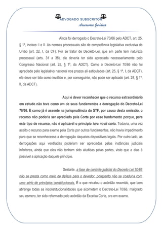 ADVOGADO SUBSCRITOR
Assessoria Jurídica
Ainda foi derrogado o Decreto-Lei 70/66 pelo ADCT, art. 25,
§ 1º, incisos: I e II. As normas processuais são de competência legislativa exclusiva da
União (art. 22, I, da CF). Por se tratar de Decreto-Lei, que em parte tem natureza
processual (arts. 31 a 38), ele deveria ter sido apreciada necessariamente pelo
Congresso Nacional (art. 25, § 1º, da ADCT). Como o Decreto-Lei 70/66 não foi
apreciado pelo legislativo nacional nos prazos ali estipulados (art. 25, § 1º, I, da ADCT),
ele deve ser tido como inválido e, por conseguinte, não pode ser aplicado (art. 25, § 1º,
II, da ADCT).
Aqui é dever reconhecer que o recurso extraordinário
em estudo não teve como um de seus fundamentos a derrogação do Decreto-Lei
70/66. E como já é assente na jurisprudência do STF, por causa desta omissão, o
recurso não poderia ser apreciado pela Corte por esse fundamento porque, para
este tipo de recurso, não é aplicável o princípio iura novit curia. Todavia, uma vez
aceito o recurso para exame pela Corte por outros fundamentos, não havia impedimento
para que se reconhecesse a derrogação daqueles dispositivos legais. Por outro lado, as
derrogações aqui ventiladas poderiam ser apreciadas pelas instâncias judiciais
inferiores, ainda que elas não tenham sido aludidas pelas partes, visto que a elas é
possível a aplicação daquele princípio.
Destarte, a fase de controle judicial do Decreto-Lei 70/66
não se presta como meio de defesa para o devedor, porquanto não se coaduna com
uma série de princípios constitucionais. É o que retratou o acórdão recorrido, que bem
abrange todas as inconstitucionalidades que acometem o Decreto-Lei 70/66, malgrado
seu esmero, ter sido reformado pelo acórdão da Excelsa Corte, ora em exame.
 