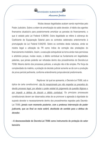 ADVOGADO SUBSCRITOR
Assessoria Jurídica
Muitas dessas ilegalidades acabam sendo reprimidas pelo
Poder Judiciário. Sobre a ordem de amortização do saldo devedor, é hábito dos agentes
financeiros atualizá-lo para posteriormente amortizar as parcelas do financiamento, o
que é vedado pela Lei Federal 4.380/64. Outra ilegalidade se refere à cobrança do
Coeficiente de Equiparação Salarial para os contratos celebrados anteriormente à
promulgação da Lei Federal 8.642/93. Sobre os contratos desta natureza, ainda se
mostra ilegal a utilização da TR como índice de correção das prestações do
financiamento imobiliário. Assim, a execução extrajudicial se torna ainda mais perniciosa
e arbitrária porque, muitas vezes, o débito contratual se fundamenta em ilegalidades
patentes, que jamais poderão ser refutadas dentro dos procedimentos do Decreto-Lei
70/66. Mesmo dentro dos processos judiciais, a solução não é tão simples. Por força da
complexidade da matéria, a prolação da decisão judicial somente se dá com a produção
de prova pericial pertinente, conforme entendimento jurisprudencial predominante.
Repita-se: tal qual se apresenta, o Decreto-Lei 70/66, sob a
óptica da carta constitucional, não foi recepcionado por não respeitar os preceitos do
devido processo legal, por afastar o poder estatal do julgamento da questão litigiosa e
por impedir a defesa de discutir o débito contratual. Os princípios processuais
constitucionais devem ser observados antes de se promover a agressão à dignidade do
suposto devedor e necessariamente dentro dos procedimentos regrados pelo Decreto-
Lei 70/66; jamais num momento posterior, com a pretensa intervenção do poder
judicante, que ao final se resta estéril, destituída de sentido para a defesa do
devedor.
- A desnecessidade do Decreto-Lei 70/66 como instrumento de proteção do setor
bancário
 