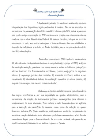 ADVOGADO SUBSCRITOR
Assessoria Jurídica
O fundamento primeiro do aresto em análise não se dá na
interpretação dos dispositivos legais pertinentes à matéria. Ele vai se encontrar na
necessidade de preservação do crédito imobiliário tutelado pelo SFH; esta é a premissa
pela qual a antiga composição do STF manteve uma posição que claramente não se
coaduna com a atual Constituição Federal. O sistema bancário, tal qual se encontra
estruturado no país, tem outros meios para o desenvolvimento das suas atividades, a
despeito da ineficiência e lentidão do Poder Judiciário para a recuperação de crédito
bancário não adimplido.
Para o funcionamento do SFH, idealizado na década de
60, são utilizados os depósitos voluntários e compulsórios (poupança e FGTS). À época
da sua implementação, previa-se que esses recursos seriam substituídos pelo próprio
retorno financeiro dos financiamentos imobiliários, quando conjugados os seguintes
fatores: I) segurança jurídica dos contratos; II) ambiente econômico estável e em
crescimento; III) identidade de índices de atualização monetária no ativo e passivo; IV)
reajuste dos encargos pelo mesmo indexador do ativo.
Os bancos subsistem satisfatoriamente pela observância
das regras econômicas e por sua capacidade de gestão administrativa, sem a
necessidade da criação de instrumentos jurídicos extravagantes para otimizar o
funcionamento de suas atividades. Com certeza, o setor bancário deve ter agilidade
para a execução do patrimônio do devedor, como forma de redução do spread
financeiro, inclusive. Por óbvio, as ciências jurídicas devem se ater às necessidades da
sociedade, na pluralidade das suas atividades produtivas e econômicas, a fim de criar
mecanismos legais para o desenvolvimento da economia nacional, sob pena de ser
perdido o momento histórico de um salto na pujança do Estado.
 