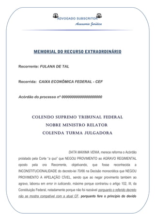 ADVOGADO SUBSCRITOR
Assessoria Jurídica
MEMORIAL DO RECURSO EXTRAORDINÁRIO
Recorrente: FULANA DE TAL
Recorrida: CAIXA ECONÔMICA FEDERAL - CEF
Acórdão do processo nº 00000000000000000000
COLENDO SUPREMO TRIBUNAL FEDERAL
NOBRE MINISTRO RELATOR
COLENDA TURMA JULGADORA
DATA MAXIMA VENIA, merece reforma o Acórdão
prolatado pela Corte “a quo” que NEGOU PROVIMENTO ao AGRAVO REGIMENTAL
oposto pela ora Recorrente, objetivando, que fosse reconhecida a
INCONSTITUCIONALIDADE do decreto-lei 70/66 na Decisão monocrática que NEGOU
PROVIMENTO A APELAÇÃO CÍVEL, sendo que ao negar provimento também ao
agravo, laborou em error in iudicando, máxime porque contrariou o artigo 102, III, da
Constituição Federal, notadamente porque não foi razoável porquanto o referido decreto
não se mostra compatível com a atual CF, porquanto fere o princípio do devido
 