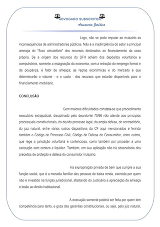 ADVOGADO SUBSCRITOR
Assessoria Jurídica
Logo, não se pode imputar ao mutuário as
inconsequências de administradores públicos. Não é a inadimplência do setor a principal
ameaça do "fluxo circulatório" dos recursos destinados ao financiamento da casa
própria. Se a origem dos recursos do SFH advém dos depósitos voluntários e
compulsórios, somente a estagnação da economia, com a retração do emprego formal e
da poupança, é fator de ameaça; as regras econômicas e do mercado é que
determinarão o volume - e o custo - dos recursos que estarão disponíveis para o
financiamento imobiliário.
CONCLUSÃO
Sem maiores dificuldades constata-se que procedimento
executório extrajudicial, disciplinado pelo decreto-lei 70/66 não atende aos princípios
processuais constitucionais, do devido processo legal, da ampla defesa, do contraditório,
do juiz natural, entre vários outros dispositivos da CF aqui mencionados e ferindo
também o Código de Processo Civil, Código de Defesa do Consumidor, entre outros,
que rege a jurisdição voluntária e contenciosa, como também por proceder a uma
execução sem certeza e liquidez. Também, em sua aplicação não há observância dos
preceitos de proteção e defesa do consumidor mutuário.
Há expropriação privada de bem que cumpre a sua
função social, que é a moradia familiar das pessoas de baixa renda, exercida por quem
não é investido na função jurisdicional, afastando do Judiciário a apreciação da ameaça
e lesão ao direito habitacional.
A execução somente poderá ser feita por quem tem
competência para tanto, e goza das garantias constitucionais, ou seja, pelo juiz natural,
 