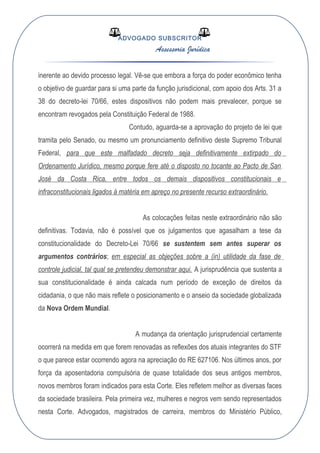 ADVOGADO SUBSCRITOR
Assessoria Jurídica
inerente ao devido processo legal. Vê-se que embora a força do poder econômico tenha
o objetivo de guardar para si uma parte da função jurisdicional, com apoio dos Arts. 31 a
38 do decreto-lei 70/66, estes dispositivos não podem mais prevalecer, porque se
encontram revogados pela Constituição Federal de 1988.
Contudo, aguarda-se a aprovação do projeto de lei que
tramita pelo Senado, ou mesmo um pronunciamento definitivo deste Supremo Tribunal
Federal, para que este malfadado decreto seja definitivamente extirpado do
Ordenamento Jurídico, mesmo porque fere até o disposto no tocante ao Pacto de San
José da Costa Rica, entre todos os demais dispositivos constitucionais e
infraconstitucionais ligados à matéria em apreço no presente recurso extraordinário.
As colocações feitas neste extraordinário não são
definitivas. Todavia, não é possível que os julgamentos que agasalham a tese da
constitucionalidade do Decreto-Lei 70/66 se sustentem sem antes superar os
argumentos contrários; em especial as objeções sobre a (in) utilidade da fase de
controle judicial, tal qual se pretendeu demonstrar aqui. A jurisprudência que sustenta a
sua constitucionalidade é ainda calcada num período de exceção de direitos da
cidadania, o que não mais reflete o posicionamento e o anseio da sociedade globalizada
da Nova Ordem Mundial.
A mudança da orientação jurisprudencial certamente
ocorrerá na medida em que forem renovadas as reflexões dos atuais integrantes do STF
o que parece estar ocorrendo agora na apreciação do RE 627106. Nos últimos anos, por
força da aposentadoria compulsória de quase totalidade dos seus antigos membros,
novos membros foram indicados para esta Corte. Eles refletem melhor as diversas faces
da sociedade brasileira. Pela primeira vez, mulheres e negros vem sendo representados
nesta Corte. Advogados, magistrados de carreira, membros do Ministério Público,
 