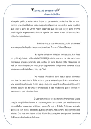 ADVOGADO SUBSCRITOR
Assessoria Jurídica
advogados públicos, estas novas forças do pensamento jurídico lhe dão um novo
colorido, uma pluralidade de idéias mais antenadas com a nova ordem social e política
que surgiu a partir da CF/88. Assim, espera-se que não haja espaço para doutrina
jurídica ligada ao pensamento ditatorial vigente, pelo menos acerca do tema aqui sob
crítica, há quarenta anos.
Ressalte-se que toda comunidade jurídica encontra-se
ansiosa aguardando pelo novo pronunciamento do Supremo Tribunal Federal.
Há alguns fatores que merecem consideração. Não fosse
por política judiciária, o Decreto-Lei 70/1966 já estaria enterrado na vala comum das
normas que jamais deveriam ter sido escritas. Em plena ditadura militar não parecia ele
nem um pouco irregular, por certo, já que os parâmetros comparativos não eram os que
existem em um Estado Democrático de Direito.
Na verdade é mais difícil expor o óbvio do que contraditar
uma tese bem estruturada. Falar sobre o que se evidencia por si só costuma levar a
uma aparente insuficiência. O mais grave é que essa aparente insuficiência pode gerar o
extremo absurdo de dar ares de credibilidade à tese mirabolante que se insinua por
meandros do mais irritante sofisma.
É lugar comum dizer que a autonomia financeira do Estado
compõe sua própria soberania. A concretização do bem comum, pelo atendimento das
necessidades econômicas coletivas, pressupõe que o Estado Soberano arrecade,
gerencie e bem destine as receitas públicas em geral, notadamente as decorrentes dos
tributos. Ora, mas nem mesmo o Ente Público Tributante pode expropriar os devedores
do Fisco senão através do Judiciário.
 