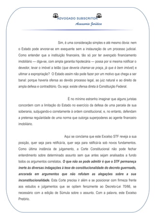 ADVOGADO SUBSCRITOR
Assessoria Jurídica
Sim, é uma consideração simples e até mesmo óbvia: nem
o Estado pode arvorar-se em exequente sem a instauração de um processo judicial.
Como entender que a instituição financeira, tão só por ter avençado financiamento
imobiliário --- diga-se, com ampla garantia hipotecária --- possa por si mesma notificar o
devedor, levar o imóvel a leilão (que deveria chamar-se praça, já que é bem imóvel) e
ultimar a expropriação? O Estado assim não pode fazer por um motivo que chega a ser
banal: porque haveria ofensa ao devido processo legal, ao juiz natural e ao direito de
ampla defesa e contraditório. Ou seja: existe ofensa direta à Constituição Federal.
É no mínimo estranho imaginar que alguns juristas
concordem com a limitação do Estado no exercício da defesa de uma parcela de sua
soberania, subjugando-o corretamente à ordem constitucional, e, no entanto, defendam
a pretensa regularidade de uma norma que outorga superpoderes ao agente financeiro
imobiliário.
Aqui se conclama que este Excelso STF reveja a sua
posição, quer seja para retificá-la, quer seja para ratificá-la sob novos fundamentos.
Como última instância de julgamento, a Corte Constitucional não pode fechar
entendimento sobre determinado assunto sem que antes sejam analisados a fundo
todos os argumentos correlatos. O que não se pode admitir é que o STF permaneça
inerte às diversas indagações à tese de constitucionalidade do decreto guerreado,
ancorada em argumentos que não refutam as alegações sobre a sua
inconstitucionalidade. Esta Corte precisa ir além e se posicionar com firmeza frente
aos estudos e julgamentos que se opõem ferozmente ao Decreto-Lei 70/66, se
necessário com a edição de Súmula sobre o assunto. Com a palavra, este Excelso
Pretório.
 