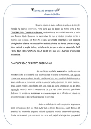 ADVOGADO SUBSCRITOR
Assessoria Jurídica
Destarte, diante de todos os fatos descritos e da decisão
narrada no acordão guerreado, resta claro que ao decidir da forma como o fez,
CONTRARIOU a Constituição Federal, razão esta que levou esta Recorrente, a afetar
esta Excelsa Corte Suprema, na expectativa de que a injustiça cometida contra a
mesma seja cessada, em face do acordão guerreado encontrar-se em absoluta
divergência e afronta aos dispositivos constitucionais do devido processo legal,
juízo natural e ampla defesa, notadamente porque o referido decreto-lei NÃO
PODE SER RECEPCIONADO PELA CF/88 em face dos diversos argumentos
esposados.
DA CONCESSÃO DE EFEITO SUSPENSIVO
No que tange ao efeito suspensivo, mostra-se esse
importantíssimo e necessário para a salvaguarda do direito da recorrente, em especial
porque sem a suspensão da decisão, o leilão realizado se consolidará definitivamente e
assim ainda que a recorrente venha a aguardar pelo julgamento do apelo extremo,
ainda assim restará prejudicada com alto risco de dano irreparável ou de difícil
reparação, restando assim à necessidade de que haja ordem emanada pelo Poder
Judiciário no sentido de suspender a execução supra até o trânsito em julgado do
presente recurso ou de eventuais recursos decorrentes.
Assim, a atribuição de efeito suspensivo ao presente
apelo extraordinário tem por intuito evitar que os efeitos da decisão, sejam danosos ao
direito da ora recorrente, enquanto perdurar o presente recurso, preservando assim seu
direito, esclarecendo que a recorrida em nada será prejudicada haja vista que poderá
 