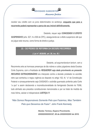 ADVOGADO SUBSCRITOR
Assessoria Jurídica
receber seu crédito com os juros determinados na sentença, enquanto que para a
recorrente poderá representar a perca de seu imóvel definitivamente.
Destarte, requer seja CONCEDIDO O EFEITO
SUSPENSIVO (arts. 527, II e 558 do CPC), assegurando-se o efeito suspensivo até que
se julgue este recurso, como forma de direito e justiça.
(5) – DO PEDIDO DE REFORMA DA DECISÃO RECORRIDA
( Lei nº. 8038/90, art. 26, inc. III )
Destarte, ad argumentandum tantum, vem a
Recorrente ante as honrosas presenças de tão nobres e cultos julgadores desta Excelsa
Corte Suprema, com a finalidade de REQUERER seja dado provimento ao presente
RECURSO EXTRAORDINÁRIO ora interposto contra a decisão prolatada no acordão
retro que contrariou e negou vigência ao disposto no artigo 102, III, “a” da Constituição
Federal e consequentemente seja CASSADO o acórdão guerreado proferido pela Corte
“a quo” e assim declarando a inconstitucionalidade do famigerado Decreto lei 70/66,
tudo alinhado aos preceitos constitucionais mencionados e por se tratar de medida da
mais lídima, salutar e indispensável JUSTIÇA !!!
“Não Somos Responsáveis Somente Pelo que Fazemos, Mas Também
Pelo que Deixamos de Fazer”. John Frank Kennedy
Nestes Termos, Espera Provimento.
XXXXXXXXXX/UF, 00 de XXXXXXXXX de 2016.
 