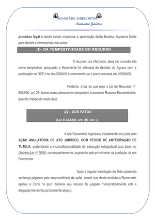 ADVOGADO SUBSCRITOR
Assessoria Jurídica
processo legal e assim sendo imperiosa a apreciação desta Excelsa Suprema Corte
para decidir a controvérsia dos autos.
(I)- DA TEMPESTIVIDADE DO RECURSO
O recurso, ora interposto, deve ser considerado
como tempestivo, porquanto a Recorrente foi intimada da decisão do Agravo com a
publicação no DOEJ no dia 0000000 e encerrando-se o prazo recursal em 00000000.
Portanto, à luz do que rege a Lei de Recursos nº.
8038/90, art. 26, temos como plenamente tempestivo o presente Recurso Extraordinário,
quando interposto nesta data.
(2) – DOS FATOS
(Lei 8.038/90, art. 26, inc. I)
A ora Recorrente ingressou inicialmente em juízo com
AÇÃO ANULATÓRIA DE ATO JURÍDICO, COM PEDIDO DE ANTECIPAÇÃO DE
TUTELA, sustentando a inconstitucionalidade da execução extrajudicial com base no
Decreto-Lei nº 70/66, consequentemente, pugnando pelo provimento da apelação da ora
Recorrente.
Após a regular tramitação do feito sobreveio
sentença julgando pela improcedência da ação, sendo que desta decisão a Recorrente
apelou a Corte “a quo”, todavia seu recurso foi julgado monocraticamente sob a
alegação transcrita parcialmente abaixo:
 