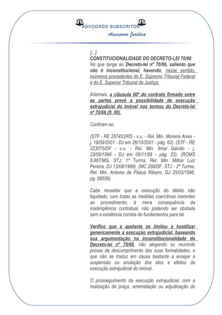 ADVOGADO SUBSCRITOR
Assessoria Jurídica
[...]
CONSTITUCIONALIDADE DO DECRETO-LEI 70/66
No que tange ao Decreto-lei nº 70/66, saliento que
não é inconstitucional, havendo, nesse sentido,
inúmeros precedentes do E. Supremo Tribunal Federal
e do E. Superior Tribunal de Justiça.
Ademais, a cláusula 00ª do contrato firmado entre
as partes prevê a possibilidade de execução
extrajudicial do imóvel nos termos do Decreto-lei
nº 70/66 (fl. 00).
Confiram-se:
(STF - RE 287453/RS - v.u. - Rel. Min. Moreira Alves -
j. 18/09/2001 - DJ em 26/10/2001 - pág. 63). (STF - RE
223075/DF - v.u. - Rel. Min. Ilmar Galvão - j.
23/06/1998 - DJ em 06/11/98 - pág. 22). (ROMS
8.867/MG, STJ, 1ª Turma, Rel. Min. Milton Luiz
Pereira, DJ 13/08/1999). (MC 288/DF, STJ - 2ª Turma,
Rel. Min. Antonio de Pádua Ribeiro, DJ 25/03/1996,
pg. 08559).
Cabe ressaltar que a execução do débito não
liquidado, com todas as medidas coercitivas inerentes
ao procedimento, é mera consequência da
inadimplência contratual, não podendo ser obstada
sem a existência correta de fundamentos para tal.
Verifico que a apelante se limitou a hostilizar
genericamente a execução extrajudicial, baseando
sua argumentação na inconstitucionalidade do
Decreto-lei nº 70/66, não alegando ou reunindo
provas de descumprimento das suas formalidades, o
que não se traduz em causa bastante a ensejar a
suspensão ou anulação dos atos e efeitos da
execução extrajudicial do imóvel.
O prosseguimento da execução extrajudicial, com a
realização da praça, arrematação ou adjudicação do
 