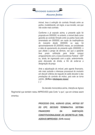 ADVOGADO SUBSCRITOR
Assessoria Jurídica
imóvel, leva à extinção do contrato firmado entre as
partes, inviabilizando, em regra, a sua revisão, vez que
não existe mais contrato.
Conforme o já exposto acima, a presente ação foi
proposta em 0000000, no entanto, o imóvel dado como
garantia ao contrato firmado entre as partes havia sido
arrematado em 0000000, em razão da inadimplência
do mutuário desde 0000000, ou seja, há
aproximadamente 00 (XXXXX) meses, se considerada
a data do ajuizamento da presente ação (0000000), o
que afasta o perigo da demora, vez que a apelante
teve prazo suficiente para tentar compor
amigavelmente com a Caixa Econômica Federal - CEF
ou, ainda, ter ingressado com a ação, anteriormente,
para discussão da dívida, a fim de evitar-se a
designação da praça.
Ante a adjudicação do imóvel, pelo agente financeiro,
não mais subsiste o interesse processual do mutuário
em discutir critérios de reajuste do saldo devedor e das
prestações do contrato de mútuo, pois este se torna
extinto. (Grifos e destaques nosso)
[...]
Da decisão monocrática acima, interpôs-se Agravo
Regimental que também restou IMPROVIDO pela Corte “a quo”, que em síntese assim
ementou:
PROCESSO CIVIL: AGRAVO LEGAL. ARTIGO 557
DO CPC. DECISÃO TERMINATIVA. SISTEMA
FINANCEIRO DA HABITAÇÃO.
CONSTITUCIONALIDADE DO DECRETO-LEI 70/66.
AGRAVO IMPROVIDO. (Grifo nosso)
 