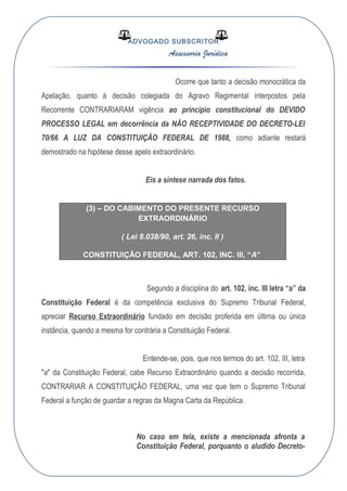 ADVOGADO SUBSCRITOR
Assessoria Jurídica
Ocorre que tanto a decisão monocrática da
Apelação, quanto à decisão colegiada do Agravo Regimental interpostos pela
Recorrente CONTRARIARAM vigência ao princípio constitucional do DEVIDO
PROCESSO LEGAL em decorrência da NÃO RECEPTIVIDADE DO DECRETO-LEI
70/66 A LUZ DA CONSTITUIÇÃO FEDERAL DE 1988, como adiante restará
demostrado na hipótese desse apelo extraordinário.
Eis a síntese narrada dos fatos.
(3) – DO CABIMENTO DO PRESENTE RECURSO
EXTRAORDINÁRIO
( Lei 8.038/90, art. 26, inc. II )
CONSTITUIÇÃO FEDERAL, ART. 102, INC. III, “A”
Segundo a disciplina do art. 102, inc. III letra “a” da
Constituição Federal é da competência exclusiva do Supremo Tribunal Federal,
apreciar Recurso Extraordinário fundado em decisão proferida em última ou única
instância, quando a mesma for contrária a Constituição Federal.
Entende-se, pois, que nos termos do art. 102, III, letra
"a" da Constituição Federal, cabe Recurso Extraordinário quando a decisão recorrida,
CONTRARIAR A CONSTITUIÇÃO FEDERAL, uma vez que tem o Supremo Tribunal
Federal a função de guardar a regras da Magna Carta da República.
No caso em tela, existe a mencionada afronta a
Constituição Federal, porquanto o aludido Decreto-
 