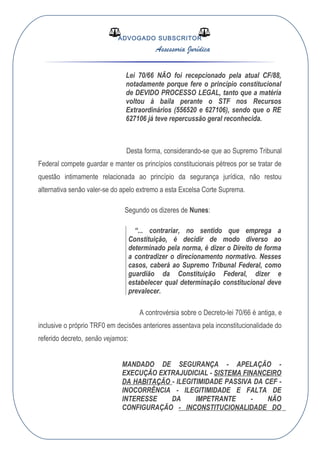 ADVOGADO SUBSCRITOR
Assessoria Jurídica
Lei 70/66 NÃO foi recepcionado pela atual CF/88,
notadamente porque fere o princípio constitucional
de DEVIDO PROCESSO LEGAL, tanto que a matéria
voltou à baila perante o STF nos Recursos
Extraordinários (556520 e 627106), sendo que o RE
627106 já teve repercussão geral reconhecida.
Desta forma, considerando-se que ao Supremo Tribunal
Federal compete guardar e manter os princípios constitucionais pétreos por se tratar de
questão intimamente relacionada ao princípio da segurança jurídica, não restou
alternativa senão valer-se do apelo extremo a esta Excelsa Corte Suprema.
Segundo os dizeres de Nunes:
“... contrariar, no sentido que emprega a
Constituição, é decidir de modo diverso ao
determinado pela norma, é dizer o Direito de forma
a contradizer o direcionamento normativo. Nesses
casos, caberá ao Supremo Tribunal Federal, como
guardião da Constituição Federal, dizer e
estabelecer qual determinação constitucional deve
prevalecer.
A controvérsia sobre o Decreto-lei 70/66 é antiga, e
inclusive o próprio TRF0 em decisões anteriores assentava pela inconstitucionalidade do
referido decreto, senão vejamos:
MANDADO DE SEGURANÇA - APELAÇÃO -
EXECUÇÃO EXTRAJUDICIAL - SISTEMA FINANCEIRO
DA HABITAÇÃO - ILEGITIMIDADE PASSIVA DA CEF -
INOCORRÊNCIA - ILEGITIMIDADE E FALTA DE
INTERESSE DA IMPETRANTE - NÃO
CONFIGURAÇÃO - INCONSTITUCIONALIDADE DO
 