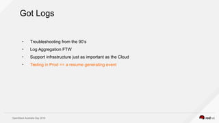 OpenStack Australia Day 2016
Got Logs
●
Troubleshooting from the 90’s
●
Log Aggregation FTW
●
Support infrastructure just as important as the Cloud
●
Testing in Prod == a resume generating event
 