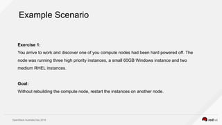 OpenStack Australia Day 2016
Exercise 1:
You arrive to work and discover one of you compute nodes had been hard powered off. The
node was running three high priority instances, a small 60GB Windows instance and two
medium RHEL instances.
Goal:
Without rebuilding the compute node, restart the instances on another node.
Example Scenario
 