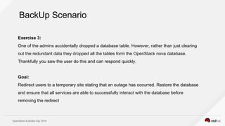 OpenStack Australia Day 2016
Exercise 3:
One of the admins accidentally dropped a database table. However, rather than just clearing
out the redundant data they dropped all the tables form the OpenStack nova database.
Thankfully you saw the user do this and can respond quickly.
Goal:
Redirect users to a temporary site stating that an outage has occurred. Restore the database
and ensure that all services are able to successfully interact with the database before
removing the redirect
BackUp Scenario
 