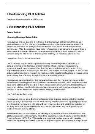 9 Re-Financing PLR Articles
Download this eBook FREE at JMFree.net



9 Re-Financing PLR Articles
Demo Article

Checking Mortgage Rates Online

Homeowners who are planning to re-finance their home may find the Internet to be a very
worthwhile resource. The Internet is useful because it can give the homeowner a wealth of
information as well as the ability to compare different rates from different lenders at their
convenience. While these options have made re-financing a more convenient process there is
more potential for danger. However, homeowners who exercise a small amount of common
sense in using the Internet for re-financing often find they are not at any additional risk.

Comparison Shop at Your Convenience

One of the most popular advantages to researching re-financing online is the ability to
comparison shop at the homeownerís convenience. This is important because many
homeowners work long hours and often find they are not able to meet with lenders during
regular business hours because of job restraints. The Internet, however, is open 24 hours a day
and allows homeowners to research their options, make important calculations or receive online
quotes at any time of the day through the use of automated systems.

Homeowners can also take their time comparing the quotes they receive from these lenders
online instead of feeling pressured to provide an immediate response. While homeowners may
have some additional time available to them, these same homeowners should realize they do
need to act relatively quickly to lock in estimates they receive as interest rates are often time
sensitive in nature and cannot be guaranteed for long periods of time.

Use Only Reliable Resources

Homeowners who are using the Internet to research re-financing options and obtain quotes
should carefully consider their sources when making important decisions regarding the subject
of re-financing. Homeowners who stick with well known lenders and established websites will
not likely encounter problems but those who select a new lender may be surprised by the
results of the re-financing attempt.

Homeowners who are unsure about the reliability of a particular resource or lender should do
additional research on the company. One of the easiest ways to do this is to consult the Better
Business Bureau (BBB). The BBB may be able to provide the homeowner with valuable
information regarding the number of previous complaints against the company. A company who




                                                                                            1/3
 