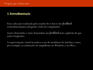 9 regras que valem ouro 3. Retroalimentação Para cada ação realizada pelo usuário deve haver um  feedback  (retroalimentação) adequado vindo do computador. Ações demoradas e raras demandam um  feedback  mais explícito do que ações freqüentes. A representação visual incentiva o uso de metáforas de interface como, por exemplo, as animações de ampulhetas no Windows e no Mac.   