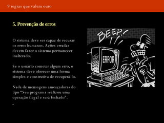 9 regras que valem ouro 5. Prevenção de erros O sistema deve ser capaz de recusar os erros humanos. Ações erradas devem fazer o sistema permanecer inalterado.  Se o usuário cometer algum erro, o sistema deve oferecer uma forma simples e construtiva de recuperá-lo.  Nada de mensagens ameaçadoras do tipo “Seu programa realizou uma operação ilegal e será fechado”.  