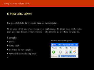 9 regras que valem ouro 6. Meia-volta, volver! É a possibilidade da reversão para o estado inicial. O sistema deve encorajar sempre a exploração de áreas não conhecidas, mas as ações devem ser reversíveis – isto previne a ansiedade do usuário.  Exemplo: •  undos •  botão back •  histórico de navegação •  barra de botões do Explorer Browser Microsoft Explorer 