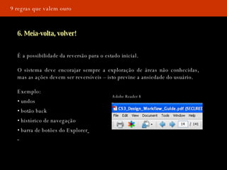 9 regras que valem ouro 6. Meia-volta, volver! É a possibilidade da reversão para o estado inicial. O sistema deve encorajar sempre a exploração de áreas não conhecidas, mas as ações devem ser reversíveis – isto previne a ansiedade do usuário.  Exemplo: •  undos •  botão back •  histórico de navegação •  barra de botões do Explorer   Adobe Reader 8 