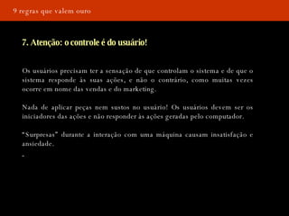 9 regras que valem ouro 7. Atenção: o controle é do usuário! Os usuários precisam ter a sensação de que controlam o sistema e de que o sistema responde às suas ações, e não o contrário, como muitas vezes ocorre em nome das vendas e do marketing. Nada de aplicar peças nem sustos no usuário! Os usuários devem ser os iniciadores das ações e não responder às ações geradas pelo computador.  “ Surpresas” durante a interação com uma máquina causam insatisfação e ansiedade. 