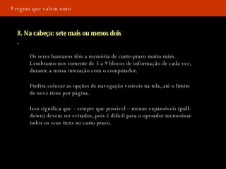 9 regras que valem ouro 8. Na cabeça: sete mais ou menos dois Os seres humanos têm a memória de curto-prazo muito ruim. Lembramo-nos somente de 5 a 9 blocos de informação de cada vez, durante a nossa interação com o computador.   Prefira colocar as opções de navegação visíveis na tela, até o limite de nove itens por página. Isso significa que – sempre que possível – menus expansíveis (pull-down) devem ser evitados, pois é difícil para o operador memorizar todos os seus itens no curto prazo.  