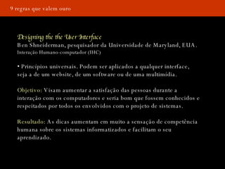 9 regras que valem ouro Designing the the User Interface Ben Shneiderman, pesquisador da Universidade de Maryland, EUA. Interação Humano-computador (IHC) •  Princípios universais. Podem ser aplicados a qualquer interface, seja a de um website, de um software ou de uma multimídia.  Objetivo:  Visam aumentar a satisfação das pessoas durante a interação com os computadores e seria bom que fossem conhecidos e respeitados por todos os envolvidos com o projeto de sistemas. Resultado:  As dicas aumentam em muito a sensação de competência humana sobre os sistemas informatizados e facilitam o seu aprendizado. 
