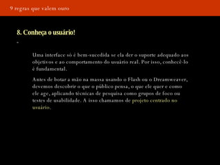9 regras que valem ouro 8. Conheça o usuário! Uma interface só é bem-sucedida se ela der o suporte adequado aos objetivos e ao comportamento do usuário real. Por isso, conhecê-lo é fundamental. Antes de botar a mão na massa usando o Flash ou o Dreamweaver, devemos descobrir o que o público pensa, o que ele quer e como ele age, aplicando técnicas de pesquisa como grupos de foco ou testes de usabilidade. A isso chamamos de  projeto centrado no usuário . 