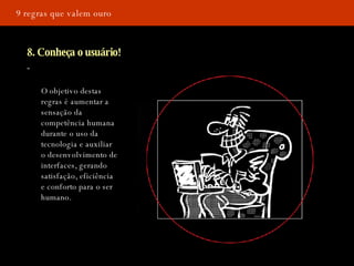 9 regras que valem ouro 8. Conheça o usuário! O objetivo destas regras é aumentar a sensação da competência humana durante o uso da tecnologia e auxiliar o desenvolvimento de interfaces, gerando satisfação, eficiência e conforto para o ser humano.   
