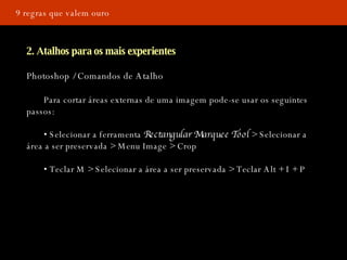 9 regras que valem ouro 2. Atalhos para os mais experientes Photoshop / Comandos de Atalho Para cortar áreas externas de uma imagem pode-se usar os seguintes  passos: •  Selecionar a ferramenta  Rectangular Marquee Tool  > Selecionar a  área a ser preservada > Menu Image > Crop •  Teclar M > Selecionar a área a ser preservada   > Teclar Alt + I + P 