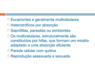  Eucariontes e geralmente multicelulares
 Heterotróficos por absorção
 Saprófitas, parasitas ou simbiontes
 Os multicelulares, estruturalmente são
constituídos por hifas, que formam um micélio
adaptado a uma absorção eficiente
 Parede celular com quitina
 Reprodução assexuada e sexuada
 