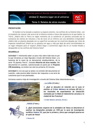 PRESENTAC
        CIÓN

      El hom
           mbre se ha lanzado a explorar su espacio ex
                                           u           xterior, los confines de su Sistema Solar, con
                                                                               e          a         n
el propósito de conoce más acerca de la hi
           o          er                    istoria remo o futuro del plane en el que habita: la
                                                        ota        o          eta                   a
Tierra. ¿Haabrá sido la Tierra en algún mo
                      a          n          omento de su existen  ncia un pla aneta torturado por laa
existencia de cientos de volcane y ríos de lava? ¿O un infierno con una a
                                  es        e                     o           atmósfera irrespirable?
                                                                                                    ?
¿Habrá sido un planet desolado con su sup
           o         ta                     perficie surc
                                                        cada por la cicatrices dejadas por miles de
                                                                  as           s         p          e
impactos mmeteóricos? ¿Podrá ser un planeta con agua y vida que deje de se
                                 r           a                     e           erlo convirtiéndose en
                                                                                                    n
un lugar in
          nhóspito pa el viajero? ¿Podrá llegar a co
                     ara                                onvertirse algún día e un mund helado y
                                                                   a          en         do
desapacible en los con
           e          nfines del Sistema Sola
                                 S          ar?

DESARROLLO

Actividad 1 Intentando saber un poco más sobre todo esto es po
           1:                    n                    o          or
lo que inici
           iamos un viiaje figurad a través del Sistema Solar; y lo
                                 do
hacemos d la mano de un do
          de         o           ocumental estadounidense, de la
serie “El pl
           laneta Tier
                     rra”, titulad Historias de otros mundos. De
                                 do        s          m          el
documenta en cuestión, subvencionado en parte por el Proyect
          al                               n                     to
CPB Annenb berg, se em
                     miten tan só los prim
                                 ólo      meros 32 minnutos.

Actividad 2 A la vez que se asist a la emis
          2:                    te         sión del doc
                                                      cumental en
cuestión, c
          cada alumno debe inte
                     o         entar dar re
                                          espuesta a una serie de
                                                      u
cuestiones que le son planteadas
                               s.

Iniciamos n
          nuestro viaje de invest
                                tigación a tr
                                            ravés del Si
                                                       istema Sola deteniénd
                                                                 ar        donos en…

                                              …La LUN (12 min.)
                                                    NA        )

                                              1. ¿Qué se descub bre en rela
                                                                          ación con la Luna al  l
                                              analizar el Cráter Meteoro e Arizona (EE.UU.) y
                                                                          en
                                              los resuultados de experime entos de simulación   n
                                              realizado por la NA en labo
                                                      os        ASA       oratorios ce
                                                                                     ercanos a la
                                                                                                a
                                              ciudad de San Franc
                                                       e        cisco?

                                               Cráter Meteoro (Arizona, EE.UU.)
                                                       M                       )

                       …VENUS (7 min.)

                       2. ¿Qué coonclusiones respecto de la atmósfera de Ve
                                           s          d                    enus se obt
                                                                                     tuvieron al
                       analizar las fotograffías enviad en 1970 por la n
                                                      das                 nave de invvestigación
                       soviética Venera VII, que fue la primera y única que consiguió posarse en
                                 V          ,         a                   e
                       el suelo de Venus?
                                 e

                        Venera VII

                                                                                                   1 
                                                                                                   1
 
 