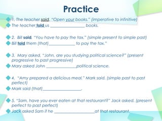 1. The teacher said, “Open your books.” (imperative to infinitive)
The teacher told us _________________ books.
2. Bill said, “You have to pay the tax.” (simple present to simple past)
Bill told them (that)_____________ to pay the tax.”
3. Mary asked, “John, are you studying political science?” (present
progressive to past progressive)
Mary asked John _______________political science.
4. “Amy prepared a delicious meal,” Mark said. (simple past to past
perfect)
Mark said (that)___________________.
5. “Sam, have you ever eaten at that restaurant?” Jack asked. (present
perfect to past perfect)
Jack asked Sam if he ____________________at that restaurant.
 