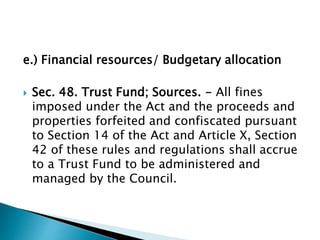 e.) Financial resources/ Budgetary allocation
 Sec. 48. Trust Fund; Sources. - All fines
imposed under the Act and the pr...