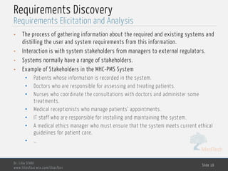 MedTech
Requirements Discovery
• The process of gathering information about the required and existing systems and
distilling the user and system requirements from this information.
• Interaction is with system stakeholders from managers to external regulators.
• Systems normally have a range of stakeholders.
• Example of Stakeholders in the MHC-PMS System
• Patients whose information is recorded in the system.
• Doctors who are responsible for assessing and treating patients.
• Nurses who coordinate the consultations with doctors and administer some
treatments.
• Medical receptionists who manage patients’ appointments.
• IT staff who are responsible for installing and maintaining the system.
• A medical ethics manager who must ensure that the system meets current ethical
guidelines for patient care.
• …
Dr. Lilia SFAXI
www.liliasfaxi.wix.com/liliasfaxi
Slide 16
Requirements Elicitation and Analysis
 