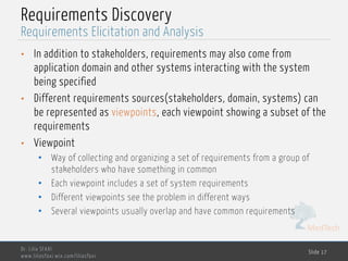 MedTech
Requirements Discovery
• In addition to stakeholders, requirements may also come from
application domain and other systems interacting with the system
being specified
• Different requirements sources(stakeholders, domain, systems) can
be represented as viewpoints, each viewpoint showing a subset of the
requirements
• Viewpoint
• Way of collecting and organizing a set of requirements from a group of
stakeholders who have something in common
• Each viewpoint includes a set of system requirements
• Different viewpoints see the problem in different ways
• Several viewpoints usually overlap and have common requirements
Dr. Lilia SFAXI
www.liliasfaxi.wix.com/liliasfaxi
Slide 17
Requirements Elicitation and Analysis
 