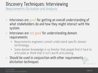 MedTech
Discovery Techniques: Interviewing
• Interviews are good for getting an overall understanding of
what stakeholders do and how they might interact with the
system.
• Interviews are not good for understanding domain
requirements
• Requirements engineers cannot understand specific domain
terminology;
• Some domain knowledge is so familiar that people find it hard to
articulate or think that it isn’t worth articulating.
• Should be used in conjunction with other requirements
elicitation techniques
Dr. Lilia SFAXI
www.liliasfaxi.wix.com/liliasfaxi
Slide 19
Requirements Elicitation and Analysis
 