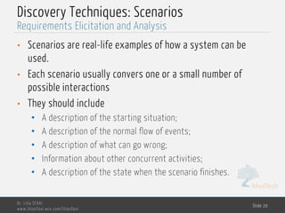 MedTech
Discovery Techniques: Scenarios
• Scenarios are real-life examples of how a system can be
used.
• Each scenario usually convers one or a small number of
possible interactions
• They should include
• A description of the starting situation;
• A description of the normal flow of events;
• A description of what can go wrong;
• Information about other concurrent activities;
• A description of the state when the scenario finishes.
Dr. Lilia SFAXI
www.liliasfaxi.wix.com/liliasfaxi
Slide 20
Requirements Elicitation and Analysis
 