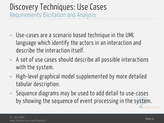 MedTech
Discovery Techniques: Use Cases
• Use-cases are a scenario based technique in the UML
language which identify the actors in an interaction and
describe the interaction itself.
• A set of use cases should describe all possible interactions
with the system.
• High-level graphical model supplemented by more detailed
tabular description.
• Sequence diagrams may be used to add detail to use-cases
by showing the sequence of event processing in the system.
Dr. Lilia SFAXI
www.liliasfaxi.wix.com/liliasfaxi
Slide 22
Requirements Elicitation and Analysis
 