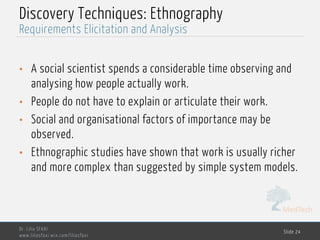 MedTech
Discovery Techniques: Ethnography
• A social scientist spends a considerable time observing and
analysing how people actually work.
• People do not have to explain or articulate their work.
• Social and organisational factors of importance may be
observed.
• Ethnographic studies have shown that work is usually richer
and more complex than suggested by simple system models.
Dr. Lilia SFAXI
www.liliasfaxi.wix.com/liliasfaxi
Slide 24
Requirements Elicitation and Analysis
 