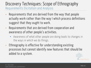 MedTech
Discovery Techniques: Scope of Ethnography
• Requirements that are derived from the way that people
actually work rather than the way I which process definitions
suggest that they ought to work.
• Requirements that are derived from cooperation and
awareness of other people’s activities.
• Awareness of what other people are doing leads to changes in
the ways in which we do things.
• Ethnography is effective for understanding existing
processes but cannot identify new features that should be
added to a system.
Dr. Lilia SFAXI
www.liliasfaxi.wix.com/liliasfaxi
Slide 25
Requirements Elicitation and Analysis
 