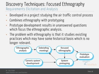 MedTech
Discovery Techniques: Focused Ethnography
• Developed in a project studying the air traffic control process
• Combines ethnography with prototyping
• Prototype development results in unanswered questions
which focus the ethnographic analysis.
• The problem with ethnography is that it studies existing
practices which may have some historical basis which is no
longer relevant.
Dr. Lilia SFAXI
www.liliasfaxi.wix.com/liliasfaxi
Slide 26
Requirements Elicitation and Analysis
Ethnographic
analysis
Debriefing
meetings
Focused
ethnography
Prototype
evaluation
Generic system
development
System
protoyping
 